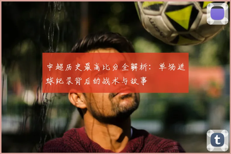 中超历史最高比分全解析：单场进球纪录背后的战术与故事