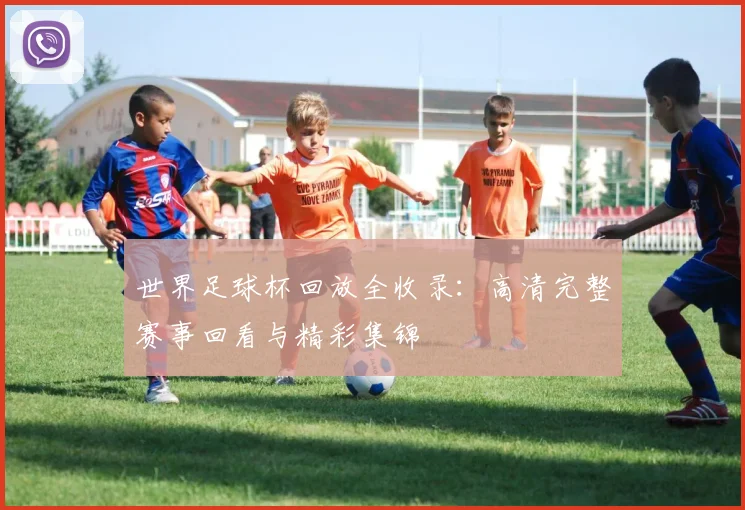世界足球杯回放全收录：高清完整赛事回看与精彩集锦