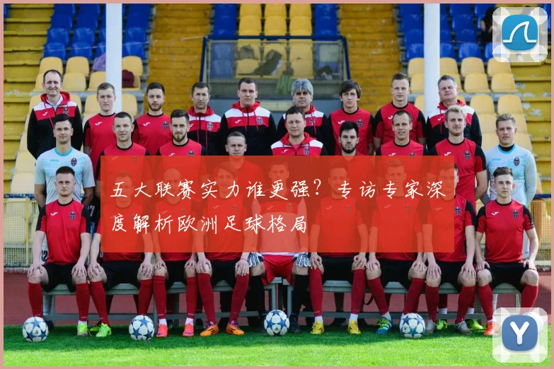 五大联赛实力谁更强?专访专家深度解析欧洲足球格局