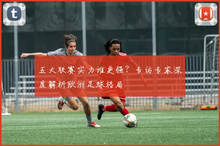 五大联赛实力谁更强?专访专家深度解析欧洲足球格局
