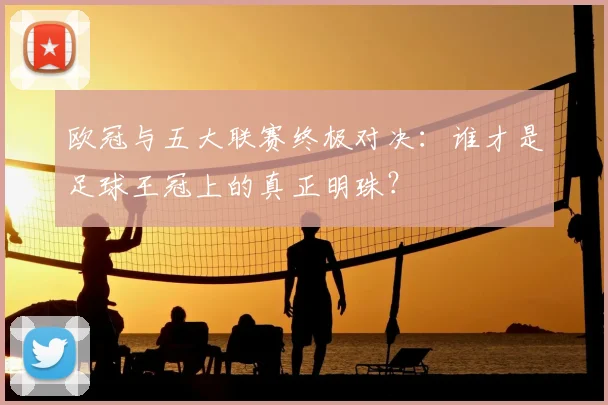欧冠与五大联赛终极对决：谁才是足球王冠上的真正明珠？