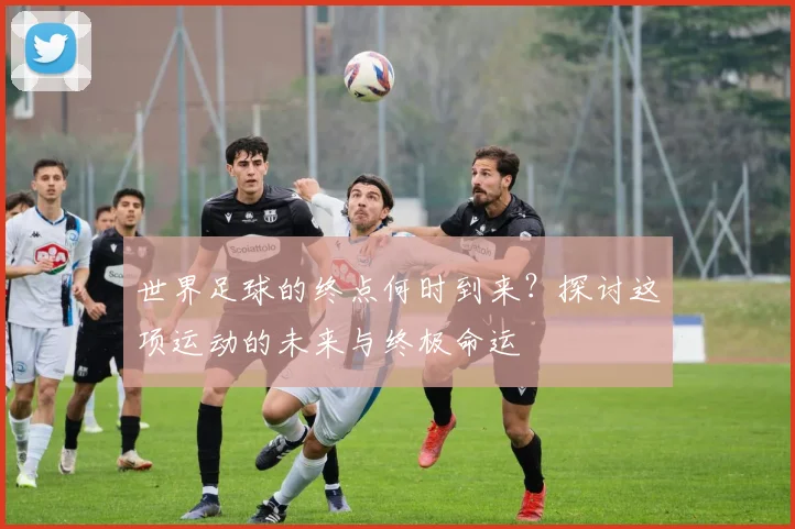 世界足球的终点何时到来?探讨这项运动的未来与终极命运