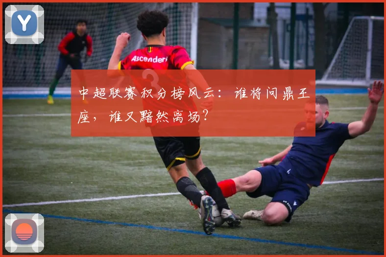 中超联赛积分榜风云：谁将问鼎王座，谁又黯然离场？