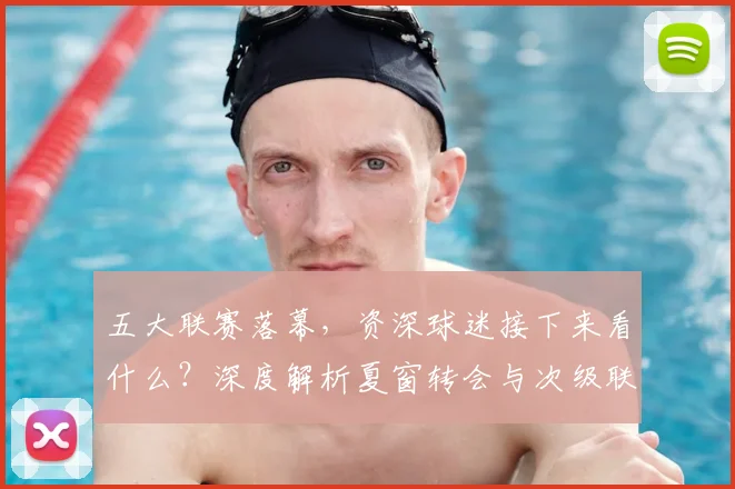 五大联赛落幕，资深球迷接下来看什么？深度解析夏窗转会与次级联赛观赛指南