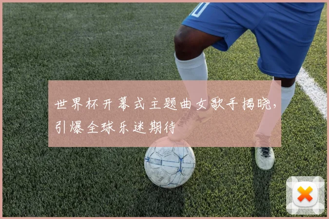 世界杯开幕式主题曲女歌手揭晓，引爆全球乐迷期待